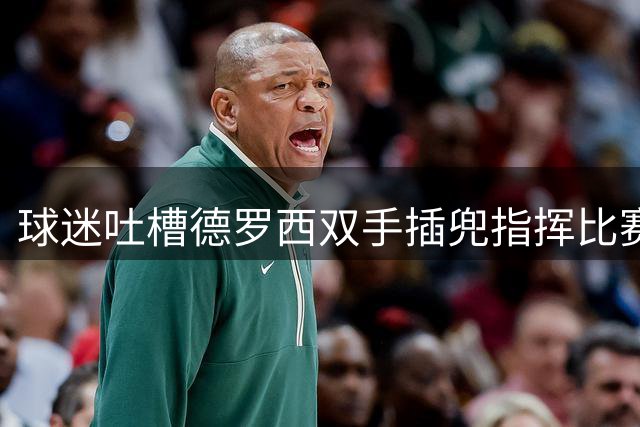 球迷吐槽德罗西双手插兜指挥比赛，米体：这是一种从容姿态